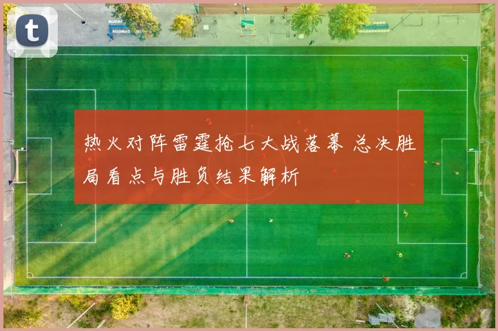 热火对阵雷霆抢七大战落幕 总决胜局看点与胜负结果解析