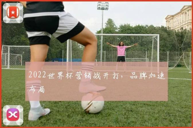 2022世界杯营销战开打，品牌加速布局