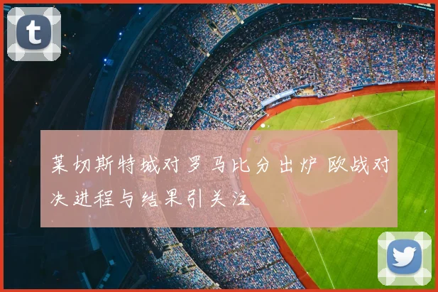莱切斯特城对罗马比分出炉 欧战对决进程与结果引关注