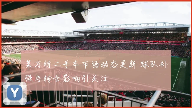 莱万特二手车市场动态更新 球队补强与转会影响引关注