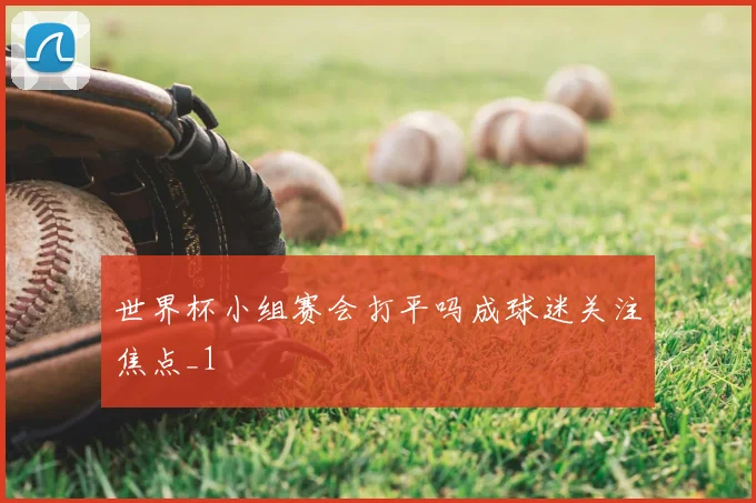 世界杯小组赛会打平吗成球迷关注焦点_1