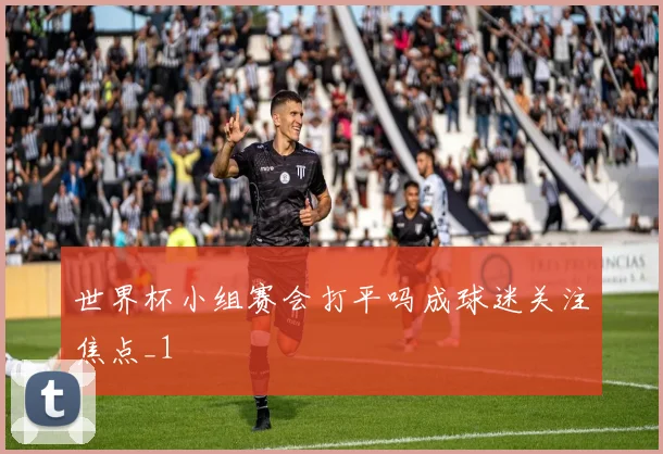 世界杯小组赛会打平吗成球迷关注焦点_1