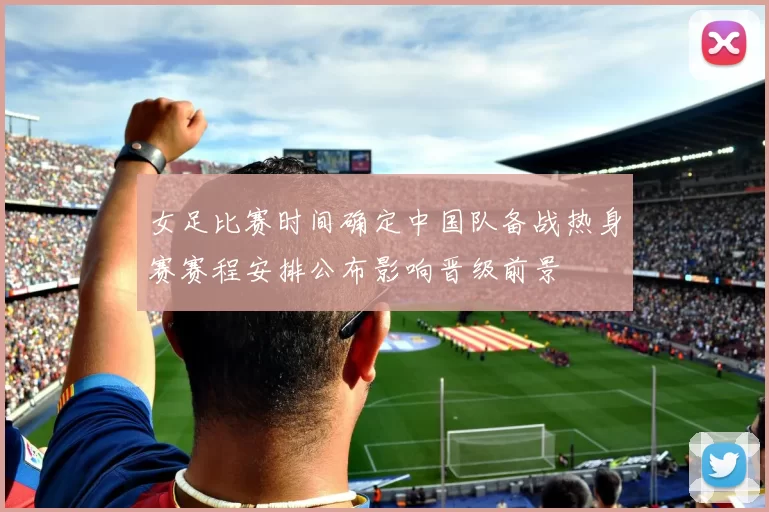 女足比赛时间确定中国队备战热身赛赛程安排公布影响晋级前景