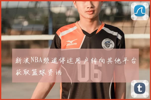 新浪NBA频道停运用户转向其他平台获取篮球资讯