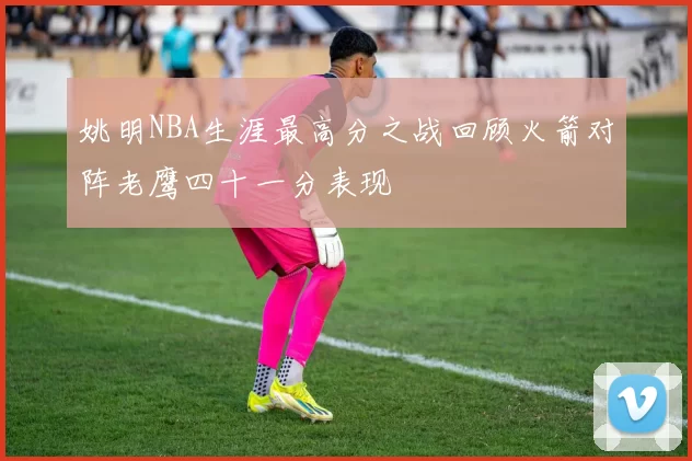 姚明NBA生涯最高分之战回顾火箭对阵老鹰四十一分表现