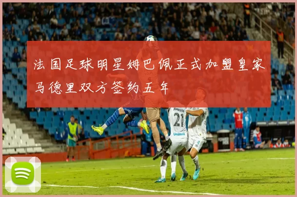 法国足球明星姆巴佩正式加盟皇家马德里双方签约五年