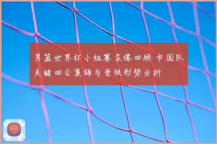男篮世界杯小组赛录像回顾 中国队关键回合集锦与晋级形势分析