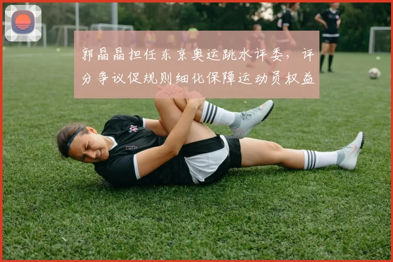 郭晶晶担任东京奥运跳水评委,评分争议促规则细化保障运动员权益