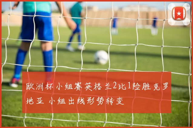 欧洲杯小组赛英格兰2比1险胜克罗地亚 小组出线形势转变