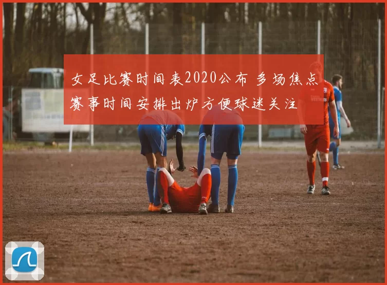 女足比赛时间表2020公布 多场焦点赛事时间安排出炉方便球迷关注