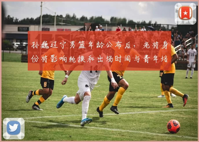 孙巍辽宁男篮年龄公布后，老将身份将影响轮换和出场时间与青年培养计划