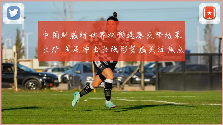 中国科威特世界杯预选赛交锋结果出炉 国足冲击出线形势成关注焦点