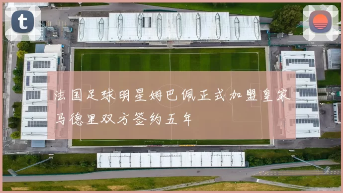 法国足球明星姆巴佩正式加盟皇家马德里双方签约五年