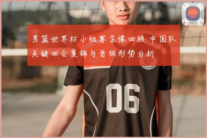 男篮世界杯小组赛录像回顾 中国队关键回合集锦与晋级形势分析