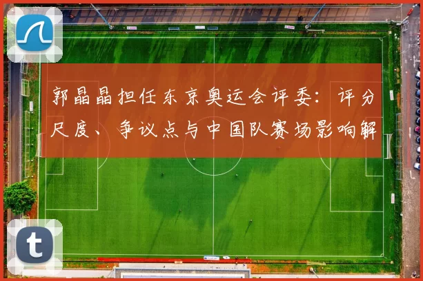 郭晶晶担任东京奥运会评委：评分尺度、争议点与中国队赛场影响解读
