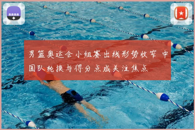 男篮奥运会小组赛出线形势收窄 中国队轮换与得分点成关注焦点