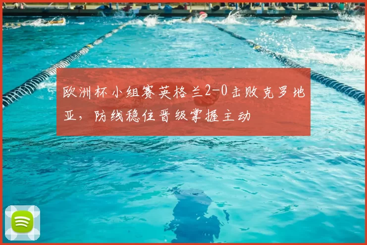 欧洲杯小组赛英格兰2-0击败克罗地亚,防线稳住晋级掌握主动