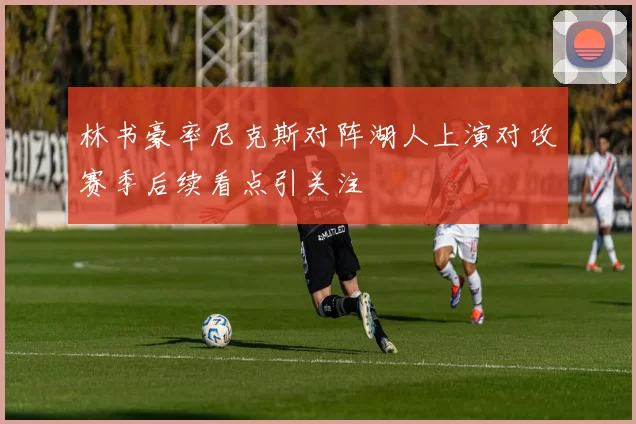 林书豪率尼克斯对阵湖人上演对攻赛季后续看点引关注