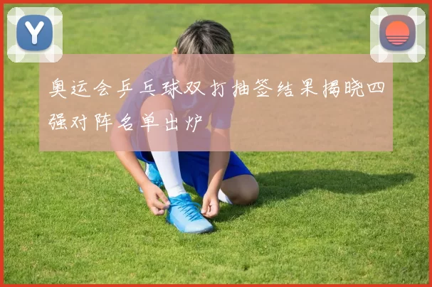 奥运会乒乓球双打抽签结果揭晓四强对阵名单出炉