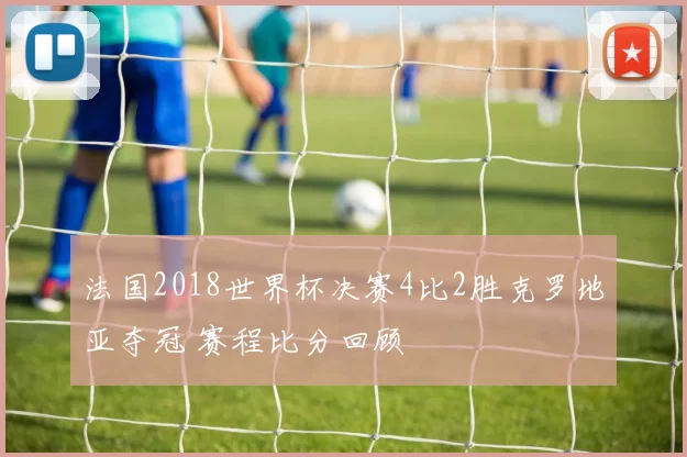 法国2018世界杯决赛4比2胜克罗地亚夺冠 赛程比分回顾