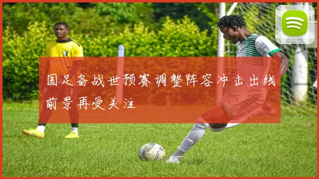 国足备战世预赛调整阵容冲击出线前景再受关注