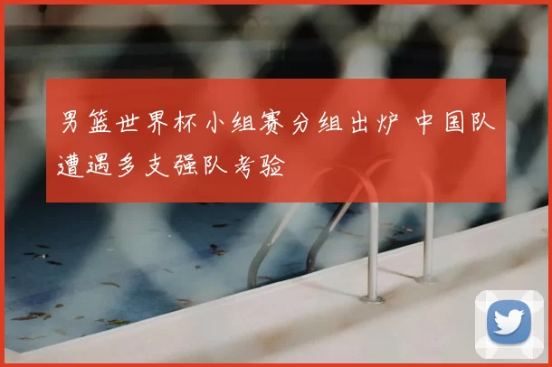 男篮世界杯小组赛分组出炉 中国队遭遇多支强队考验