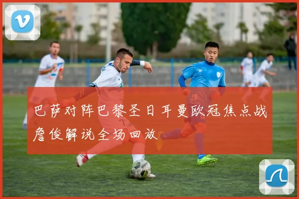 巴萨对阵巴黎圣日耳曼欧冠焦点战詹俊解说全场回放