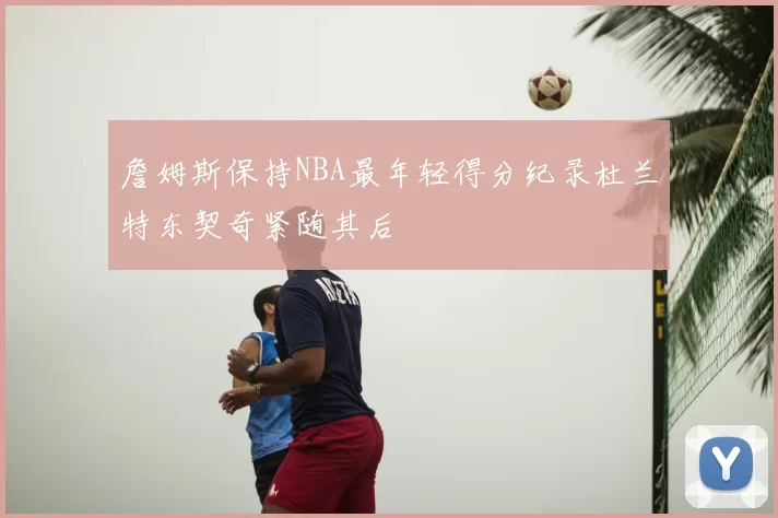 詹姆斯保持NBA最年轻得分纪录杜兰特东契奇紧随其后