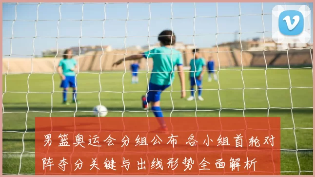 男篮奥运会分组公布 各小组首轮对阵夺分关键与出线形势全面解析