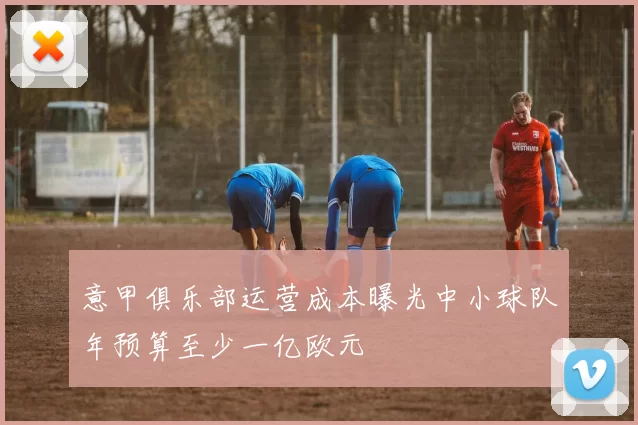 意甲俱乐部运营成本曝光中小球队年预算至少一亿欧元