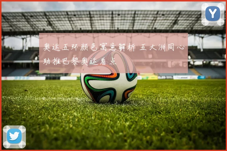 奥运五环颜色寓意解析 五大洲同心助推巴黎奥运看点