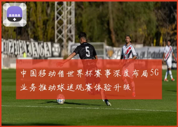 中国移动借世界杯赛事深度布局5G业务推动球迷观赛体验升级