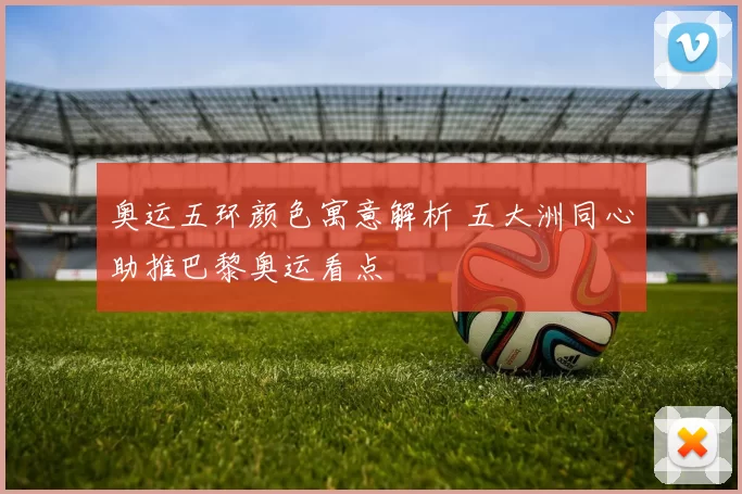 奥运五环颜色寓意解析 五大洲同心助推巴黎奥运看点