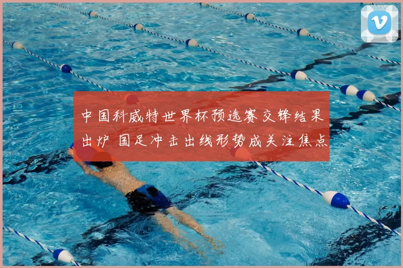 中国科威特世界杯预选赛交锋结果出炉 国足冲击出线形势成关注焦点