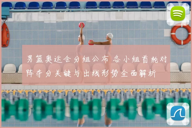 男篮奥运会分组公布 各小组首轮对阵夺分关键与出线形势全面解析