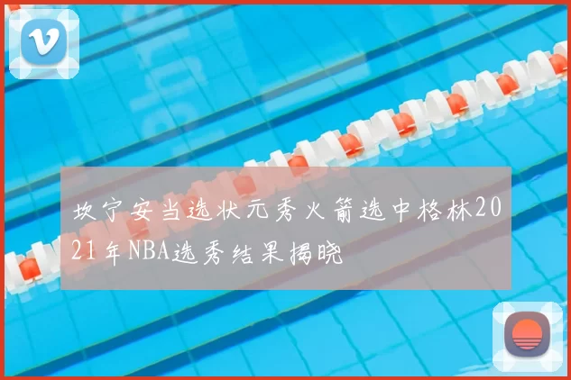 坎宁安当选状元秀火箭选中格林2021年NBA选秀结果揭晓