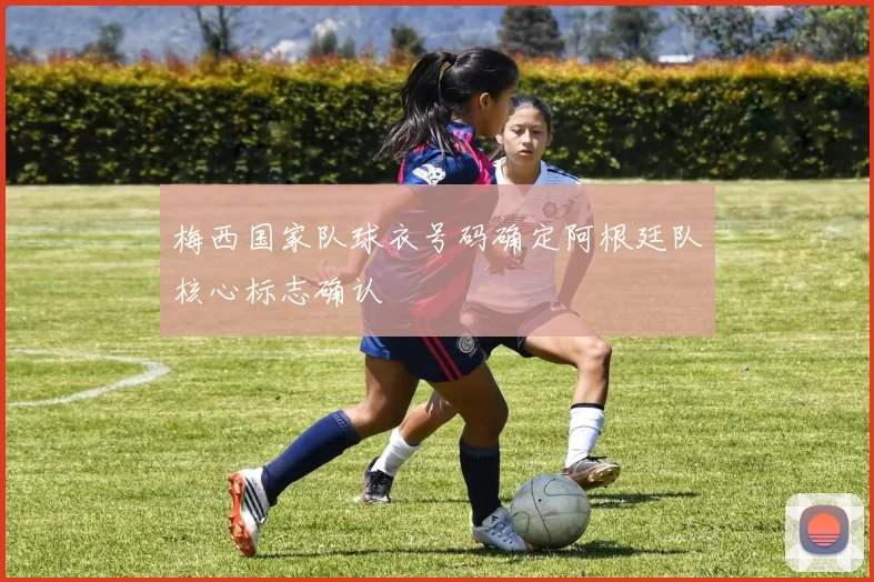 梅西国家队球衣号码确定阿根廷队核心标志确认