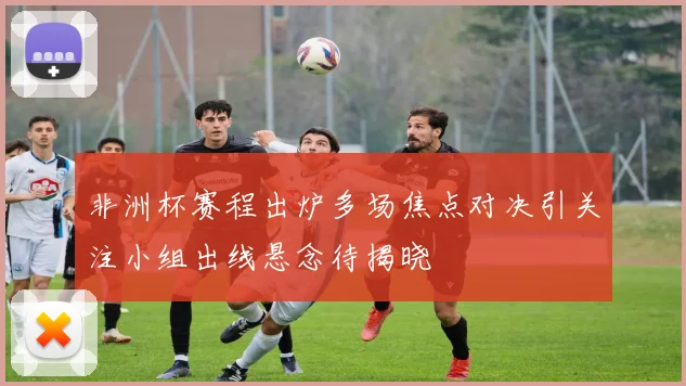 非洲杯赛程出炉多场焦点对决引关注小组出线悬念待揭晓